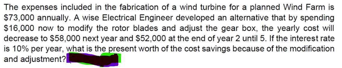The expenses included in the fabrication of a wind turbine for a planned Wind Farm is
$73,000 annually. A wise Electrical Engineer developed an alternative that by spending
$16,000 now to modify the rotor blades and adjust the gear box, the yearly cost will
decrease to $58,000 next year and $52,000 at the end of year 2 until 5. If the interest rate
is 10% per year, what is the present worth of the cost savings because of the modification
and adjustment?
