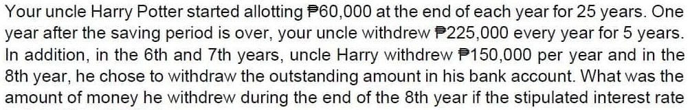 Your uncle Harry Potter started allotting P60,000 at the end of each year for 25 years. One
year after the saving period is over, your uncle withdrew P225,000 every year for 5 years.
In addition, in the 6th and 7th years, uncle Harry withdrew P150,000 per year and in the
8th year, he chose to withdraw the outstanding amount in his bank account. What was the
amount of money he withdrew during the end of the 8th year if the stipulated interest rate
