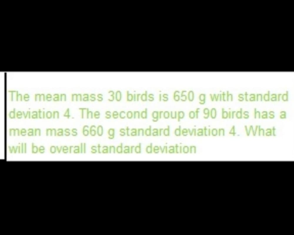 The mean mass 30 birds is 650 g with standard
deviation 4. The second group of 90 birds has a
mean mass 660 g standard deviation 4. What
will be overall standard deviation
