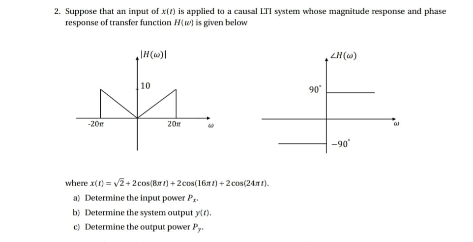 2. Suppose that an input of x(t) is applied to a causal LTI system whose magnitude response and phase
response of transfer function H(w) is given below
|H(@)]
ZH(w)
10
90°
-20n
20n
-90°
where x(t) = V2+2cos(87 t) + 2 cos(167t) +2 cos(247 t).
a) Determine the input power Px.
b) Determine the system output y(t).
c) Determine the output power Py.
