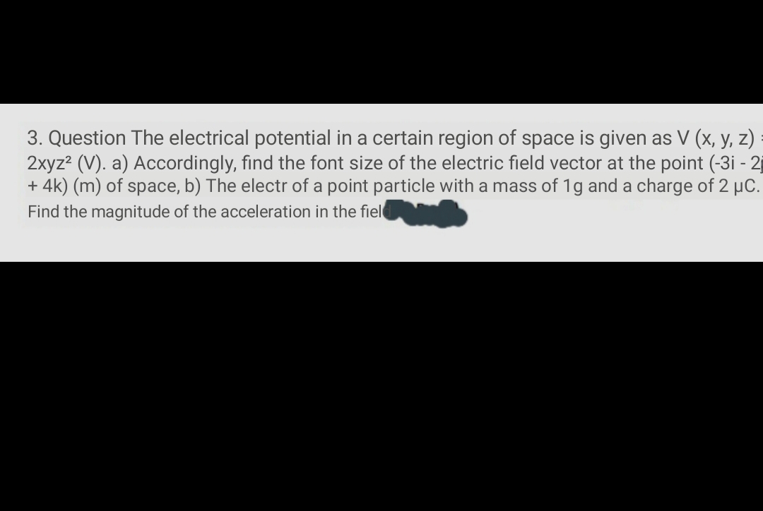 3. Question The electrical potential in a certain region of space is given as V (x, y, z)
2xyz? (V). a) Accordingly, find the font size of the electric field vector at the point (-3i - 2
+ 4k) (m) of space, b) The electr of a point particle with a mass of 1g and a charge of 2 µC.
Find the magnitude of the acceleration in the fiel
