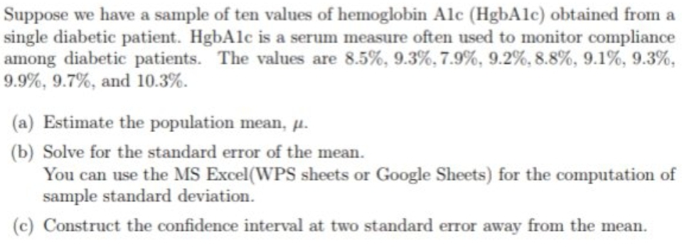 Suppose we have a sample of ten values of hemoglobin Alc (HgbAlc) obtained from a
single diabetic patient. HgbAlc is a serum measure often used to monitor compliance
among diabetic patients. The values are 8.5%, 9.3%, 7.9%, 9.2%, 8.8%, 9.1%, 9.3%,
9.9%, 9.7%, and 10.3%.
(a) Estimate the population mean, u.
(b) Solve for the standard error of the mean.
You can use the MS Excel(WPS sheets or Google Sheets) for the computation of
sample standard deviation.
(c) Construct the confidence interval at two standard error away from the mean.
