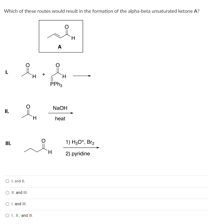 Which of these routes would result in the formation of the alpha-beta unsaturated ketone A?
I.
II.
III.
iH
O I. and II.
O II. and III.
O I. and III.
I
H
O I., II., and III.
A
H
H
PPh3
NaOH
heat
H
1) H3O+, Br₂
2) pyridine