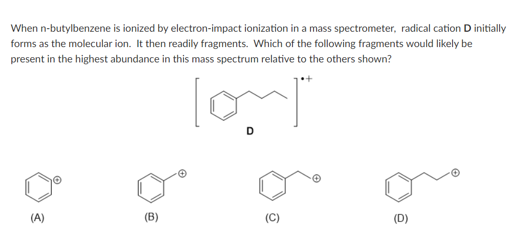 When n-butylbenzene is ionized by electron-impact ionization in a mass spectrometer, radical cation D initially
forms as the molecular ion. It then readily fragments. Which of the following fragments would likely be
present in the highest abundance in this mass spectrum relative to the others shown?
D
(A)
(B)
(D)
