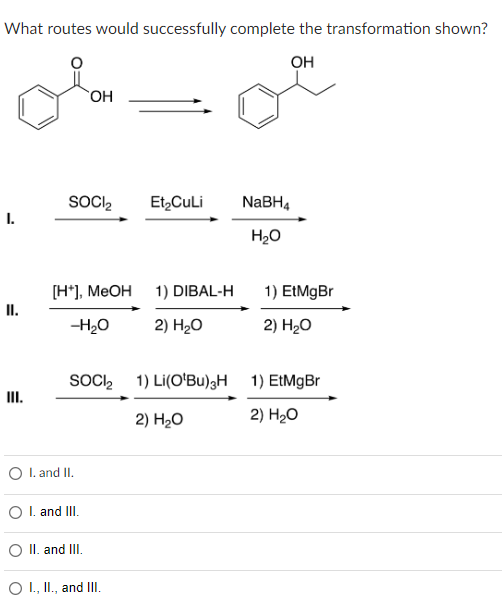 What routes would successfully complete the transformation shown?
OH
I.
II.
OH
SOCI₂
[H*], MeOH
-H₂O
Et₂CuLi
O I. and II.
O I. and III.
O II. and III.
O I., II., and III.
1) DIBAL-H
2) H2₂O
SOCI₂ 1) Li(O'Bu)3H
2) H₂O
NaBH4
H₂O
1) EtMgBr
2) H₂O
1) EtMgBr
2) H₂O