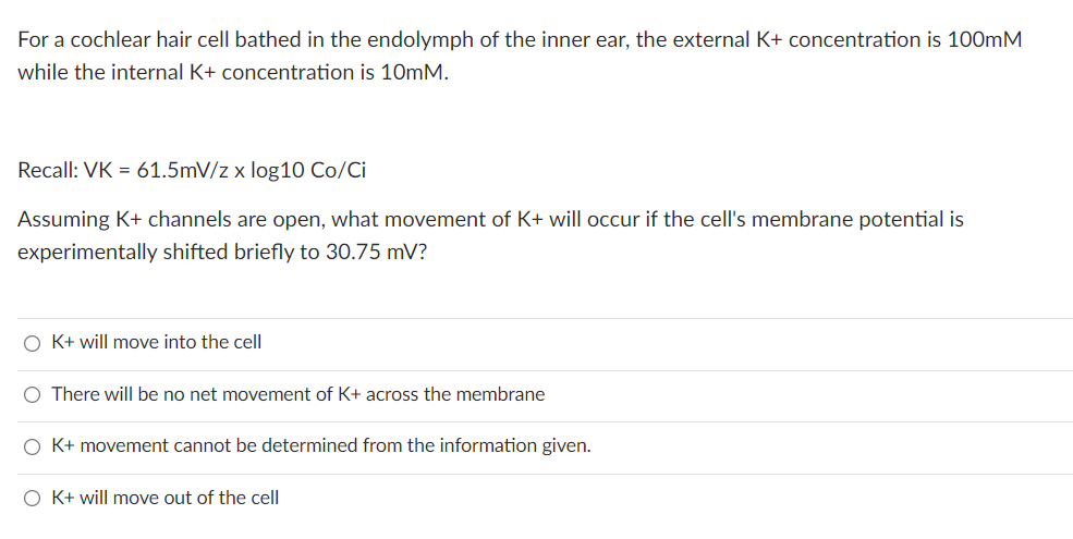 For a cochlear hair cell bathed in the endolymph of the inner ear, the external K+ concentration is 100mM
while the internal K+ concentration is 10mM.
Recall: VK = 61.5mV/z x log10 Co/Ci
Assuming K+ channels are open, what movement of K+ will occur if the cell's membrane potential is
experimentally shifted briefly to 30.75 mV?
O K+ will move into the cell
O There will be no net movement of K+ across the membrane
O K+ movement cannot be determined from the information given.
O K+ will move out of the cell
