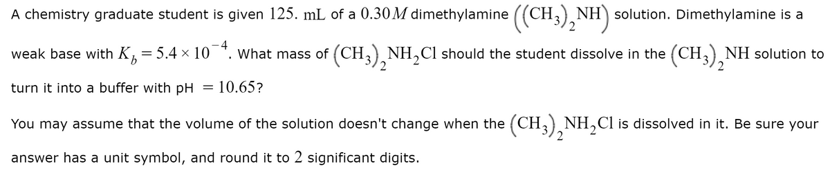 A chemistry graduate student is given 125. mL of a 0.30M dimethylamine ((CH,) NH) solution. Dimethylamine is a
weak base with K,= 5.4 × 10
4
What mass of (CH,) NH,Cl should the student dissolve in the (CH,) NH solution to
2
2
turn it into a buffer with pH = 10.65?
You may assume that the volume of the solution doesn't change when the (CH,) NH,Cl is dissolved in it. Be sure your
answer has a unit symbol, and round it to 2 significant digits.
