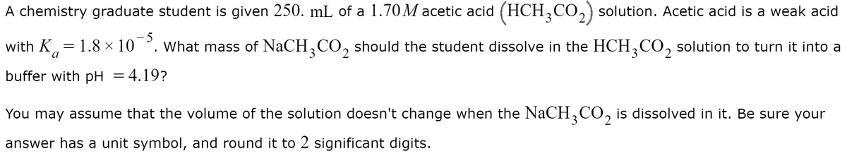 A chemistry graduate student is given 250. mL of a 1.70M acetic acid (HCH,CO,) solution. Acetic acid is a weak acid
- 5
with K,= 1.8 × 10 °. what mass of NaCH,C0, should the student dissolve in the HCH,CO, solution to turn it into a
buffer with pH = 4.19?
You may assume that the volume of the solution doesn't change when the NaCH,CO, is dissolved in it. Be sure your
answer has a unit symbol, and round it to 2 significant digits.
