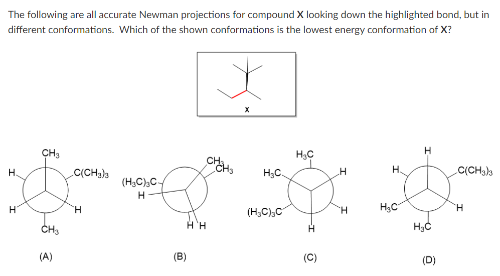 The following are all accurate Newman projections for compound X looking down the highlighted bond, but in
different conformations. Which of the shown conformations is the lowest energy conformation of X?
H.
H
CH3
CH3
(A)
C(CH3)3
H
(H3C)3C-
H
(B)
Η, Η
снанз
X
H3C
(H3C)3C
H3C
(C)
H
H
H.
H3C
H
H3C
(D)
C(CH3)3
H