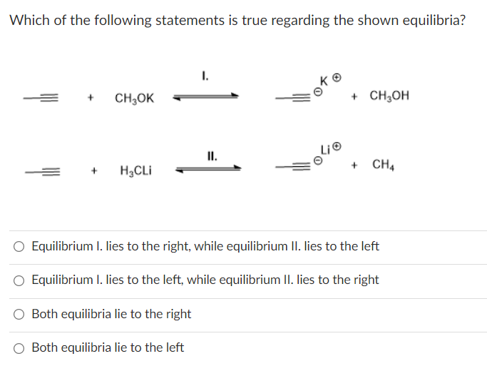 Which of the following statements is true regarding the shown equilibria?
+
CH3OK
H₂CLI
I.
II.
Lie
+ CH3OH
CH4
Equilibrium I. lies to the right, while equilibrium II. lies to the left
Equilibrium I. lies to the left, while equilibrium II. lies to the right
Both equilibria lie to the right
Both equilibria lie to the left