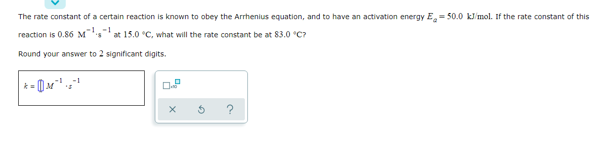 The rate constant of a certain reaction is known to obey the Arrhenius equation, and to have an activation energy E. = 50.0 kJ/mol. If the rate constant of this
-1
reaction is 0.86 M
- 1
at 15.0 °C, what will the rate constant be at 83.0 °C?
Round your answer to 2 significant digits.
