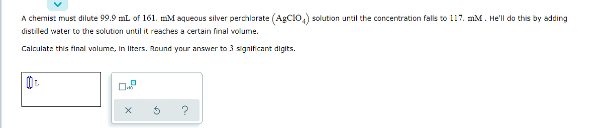 A chemist must dilute 99.9 mL of 161. mM aqueous silver perchlorate (AgClio,) solution until the concentration falls to 117. mM. He'll do this by adding
distilled water to the solution until it reaches a certain final volume.
Calculate this final volume, in liters. Round your answer to 3 significant digits.
