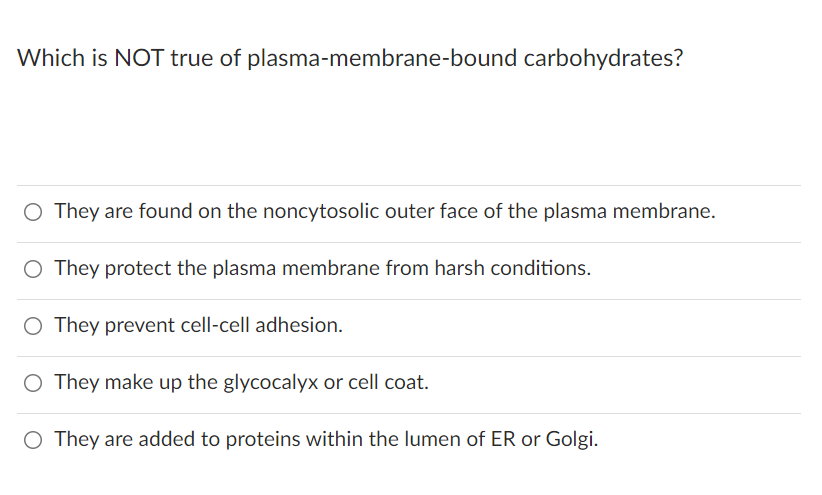 Which is NOT true of plasma-membrane-bound carbohydrates?
O They are found on the noncytosolic outer face of the plasma membrane.
O They protect the plasma membrane from harsh conditions.
O They prevent cell-cell adhesion.
O They make up the glycocalyx or cell coat.
O They are added to proteins within the lumen of ER or Golgi.
