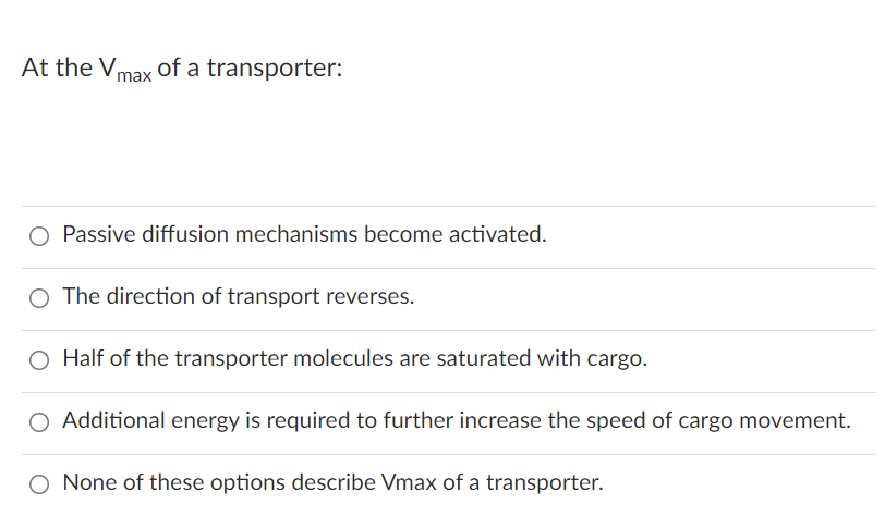 At the Vmax of a transporter:
O Passive diffusion mechanisms become activated.
O The direction of transport reverses.
O Half of the transporter molecules are saturated with cargo.
O Additional energy is required to further increase the speed of cargo movement.
O None of these options describe Vmax of a transporter.
