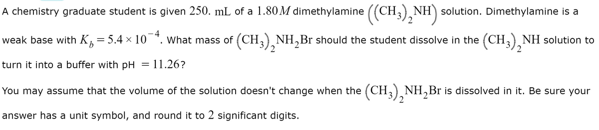 A chemistry graduate student is given 250. mL of a 1.80 M dimethylamine
((CH3),
NH) solution. Dimethylamine is a
2
-4
weak base with K = 5.4 × 10
What mass of (CH, NH,Br should the student dissolve in the (CH,) NH solution to
2
turn it into a buffer with pH = 11.26?
You may assume that the volume of the solution doesn't change when the (CH,) NH,Br is dissolved in it. Be sure your
2
answer has a unit symbol, and round it to 2 significant digits.
