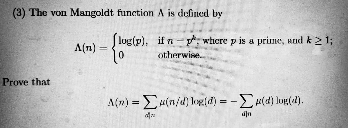 (3) The von Mangoldt function A is defined by
log(p), if n = p*, where p is a prime, and k > 1;
A(n) =
otherwise.
Prove that
Λ(n)-Σμ (n/d) log(a) - -Σμ) 10g (d).
Σμ(α) log (d).
d|n
d\n
