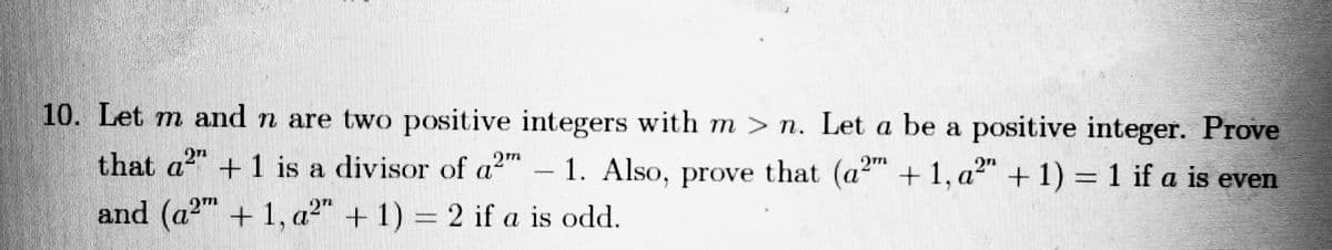 10. Let m and n are two positive integers with m > n. Let a be a positive integer. Prove
that a +1 is a divisor of a2
- 1. Also, prove that (a2" + 1, a2" + 1) = 1 if a is even
and (a2" +1, a2" + 1) = 2 if a is odd.
