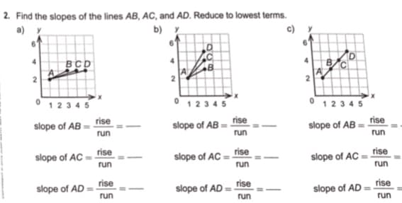2. Find the slopes of the lines AB, AC, and AD. Reduce to lowest terms.
a) y
b) y
BCD
0 1234 5
0 12345
0 1234 5
rise
rise
rise
slope of AB
slope of AB
slope of AB =
run
run
run
slope of AC =
run
rise
slope of AC :
rise
slope of AC
rise
run
run
slope of AD = rise
run
slope of AD
rise
slope of AD
rise
run
run
2.
