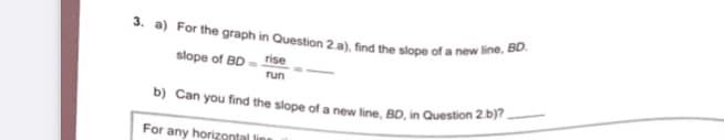 b) Can you find the slope of a new line, BD, in Question 2.b)?_
3. a) For the graph in Question 2.a), find the slope of a new line, BD.
slope of BD = rise
run
For any horizontal line
