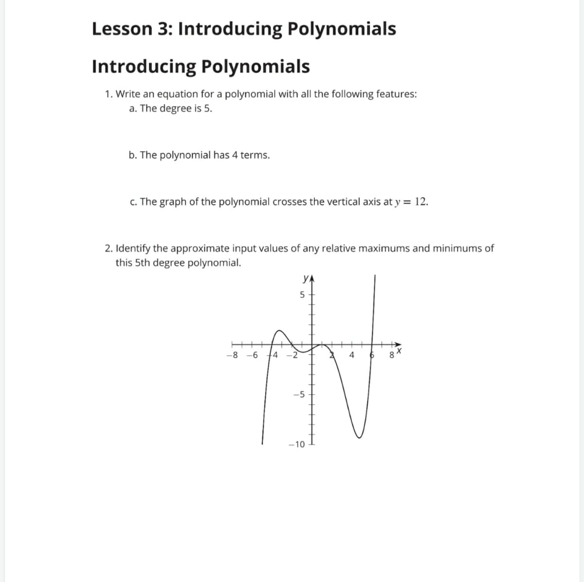 Lesson 3: Introducing Polynomials
Introducing Polynomials
1. Write an equation for a polynomial with all the following features:
a. The degree is 5.
b. The polynomial has 4 terms.
c. The graph of the polynomial crosses the vertical axis at y = 12.
2. Identify the approximate input values of any relative maximums and minimums of
this 5th degree polynomial.
yA
-8
-6
.4
4
-5
-10
