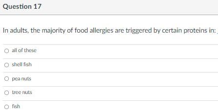 Question 17
In adults, the majority of food allergies are triggered by certain proteins in:
all of these
shell fish
O pea nuts
O tree nuts
O fish
