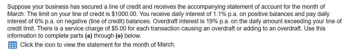 Suppose your business has secured a line of credit and receives the accompanying statement of account for the month of
March. The limit on your line of credit is $1000.00. You receive daily interest of 1.1% p.a. on positive balances and pay daily
interest of 6% p.a. on negative (line of credit) balances. Overdraft interest is 19% p.a. on the daily amount exceeding your line of
credit limit. There is a service charge of $5.00 for each transaction causing an overdraft or adding to an overdraft. Use this
information to complete parts (a) through (e) below.
E Click the icon to view the statement for the month of March.

