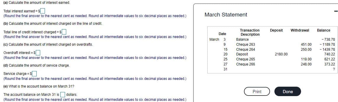 (a) Calculate the amount of interest earned.
Total interest earned = $
(Round the final answer to the nearest cent as needed. Round all intermediate values to six decimal places as needed.)
March Statement
(b) Calculate the amount of interest charged on the line of credit.
Total line of credit interest charged = s
Transaction
Deposit
Withdrawal
Balance
Date
Description
(Round the final answer to the nearest cent as needed. Round all intermediate values to six decimal places as needed.)
March 3
Balance
- 738.78
(c) Calculate the amount of interest charged on overdrafts.
- 1189.78
Cheque 263
Cheque 264
Deposit
9
451.00
- 1439.78
740.22
15
250.00
Overdraft interest = Ss
2180.00
20
(Round the final answer to the nearest cent as needed. Round all intermediate values to six decimal places as needed.)
25
Cheque 265
119.00
621.22
(d) Calculate the amount of service charge.
27
Cheque 266
248.00
373.22
31
Service charge = $
(Round the final answer to the nearest cent as needed. Round all intermediate values to six decimal places as needed.)
(e) What is the account balance on March 31?
Print
Done
The account balance on March 31 is dollars.
(Round the final answer to the nearest cent as needed. Round all intermediate values to six decimal places as needed.)
