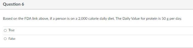Question 6
Based on the FDA link above, if a person is on a 2,000 calorie daily diet. The Daily Value for protein is 50 g per day.
O True
O False
