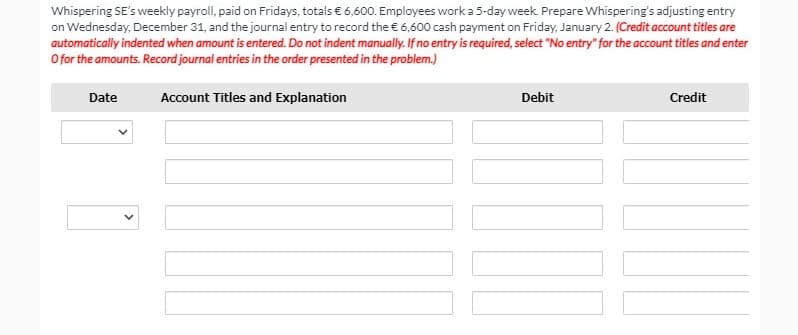 Whispering SE's weekly payroll, paid on Fridays, totals € 6,600. Employees work a 5-day week. Prepare Whispering's adjusting entry
on Wednesday, December 31, and the journal entry to record the € 6,600 cash payment on Friday, January 2. (Credit account titles are
automatically indented when amount is entered. Do not indent manually. If no entry is required, select "No entry" for the account titles and enter
O for the amounts. Record journal entries in the order presented in the problem.)
Date
Account Titles and Explanation
Debit
Credit
>
