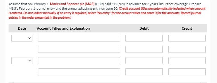 Assume that on February 1, Marks and Spencer plc (M&S) (GBR) paid £ 83,520 in advance for 2 years' insurance coverage. Prepare
M&S's February 1 journal entry and the annual adjusting entry on June 30. (Credit account titles are automatically indented when amount
is entered. Do not indent manually. If no entry is required, select "No entry" for the account titles and enter O for the amounts. Record journal
entries in the order presented in the problem.)
Date
Account Titles and Explanation
Debit
Credit
