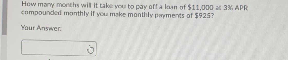 How many months will it take you to pay off a loan of $11,000 at 3% APR
compounded monthly if you make monthly payments of $925?
Your Answer:
