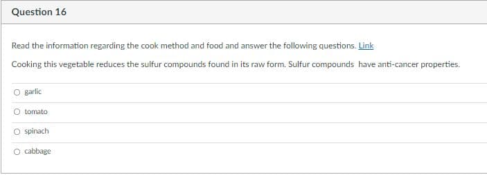 Question 16
Read the information regarding the cook method and food and answer the following questions. Link
Cooking this vegetable reduces the sulfur compounds found in its raw form. Sulfur compounds have anti-cancer properties.
garlic
O tomato
O spinach
O cabbage
