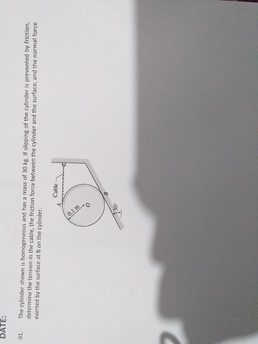 (0.1m
DATE:
The cylinder shown is homogeneous and has a mass of 30 kg. If slipping of the cylinder is prevented by friction,
determine the tension in the cable, the friction force between the cylinder and the surface, and the normal force
exerted by the surface at B on the cylinder.
01.
Cable
