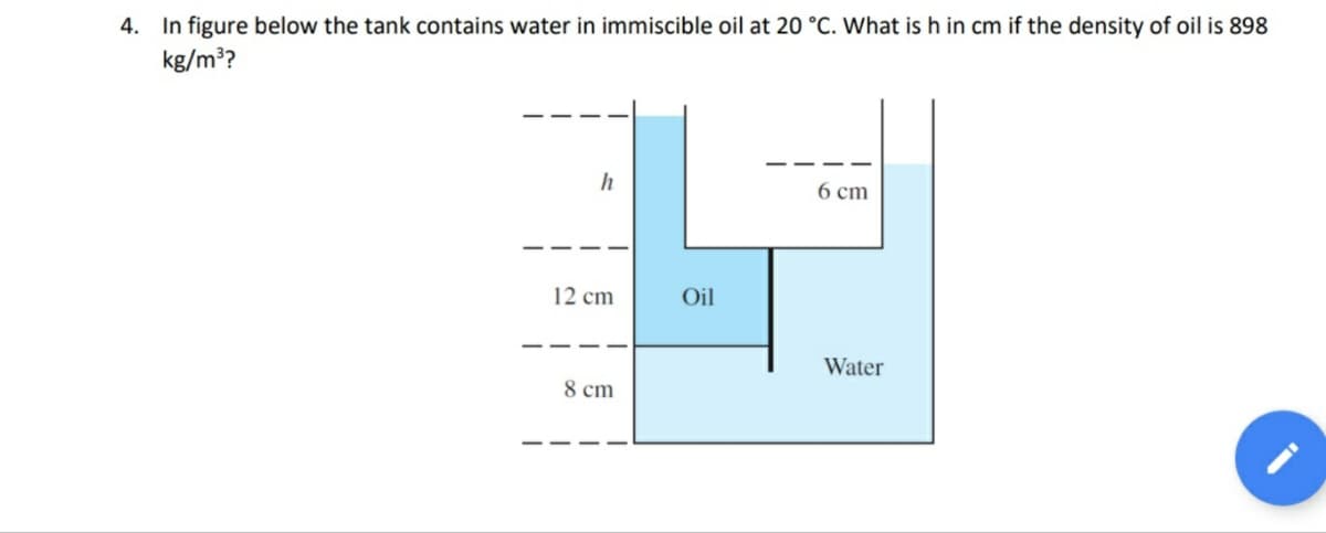 4. In figure below the tank contains water in immiscible oil at 20 °C. What is h in cm if the density of oil is 898
kg/m??
h
6 cm
12 cm
Oil
Water
8 cm
