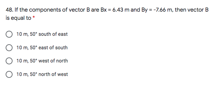 48. If the components of vector B are Bx = 6.43 m and By = -7.66 m, then vector B
is equal to *
10 m, 50° south of east
10 m, 50° east of south
O 10 m, 50° west of north
O 10 m, 50° north of west
