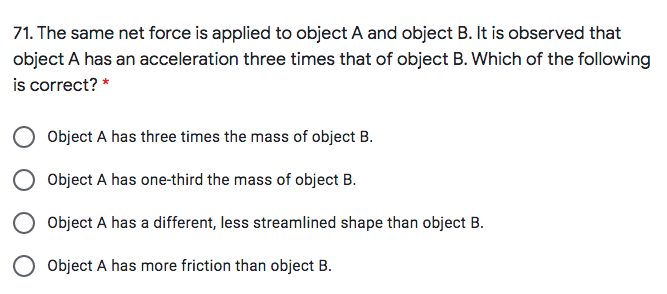 71. The same net force is applied to object A and object B. It is observed that
object A has an acceleration three times that of object B. Which of the following
is correct? *
Object A has three times the mass of object B.
Object A has one-third the mass of object B.
O Object A has a different, less streamlined shape than object B.
Object A has more friction than object B.
