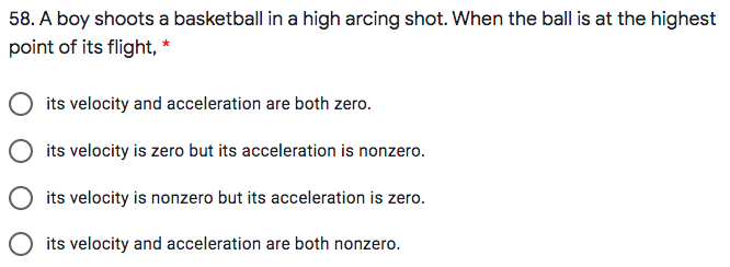 58. A boy shoots a basketball in a high arcing shot. When the ball is at the highest
point of its flight, *
its velocity and acceleration are both zero.
O its velocity is zero but its acceleration is nonzero.
its velocity is nonzero but its acceleration is zero.
its velocity and acceleration are both nonzero.
