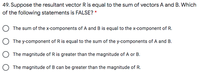 49. Suppose the resultant vector R is equal to the sum of vectors A and B. Which
of the following statements is FALSE? *
The sum of the x-components of A and B is equal to the x-component of R.
The y-component of R is equal to the sum of the y-components of A and B.
The magnitude of R is greater than the magnitude of A or B.
O The magnitude of B can be greater than the magnitude of R.
