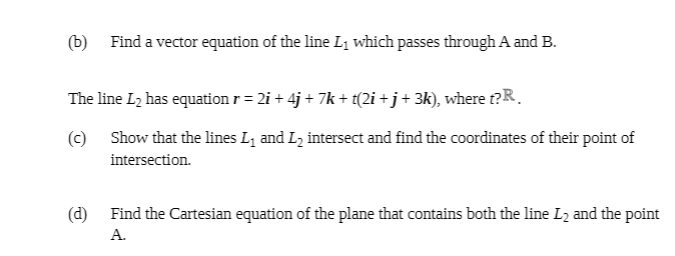 (b) Find a vector equation of the line L1 which passes through A and B.
The line L2 has equation r = 2i + 4j + 7k + t(2i +j+ 3k), where t?R.
(c) Show that the lines L1 and L intersect and find the coordinates of their point of
intersection.
(d) Find the Cartesian equation of the plane that contains both the line L2 and the point
A.
