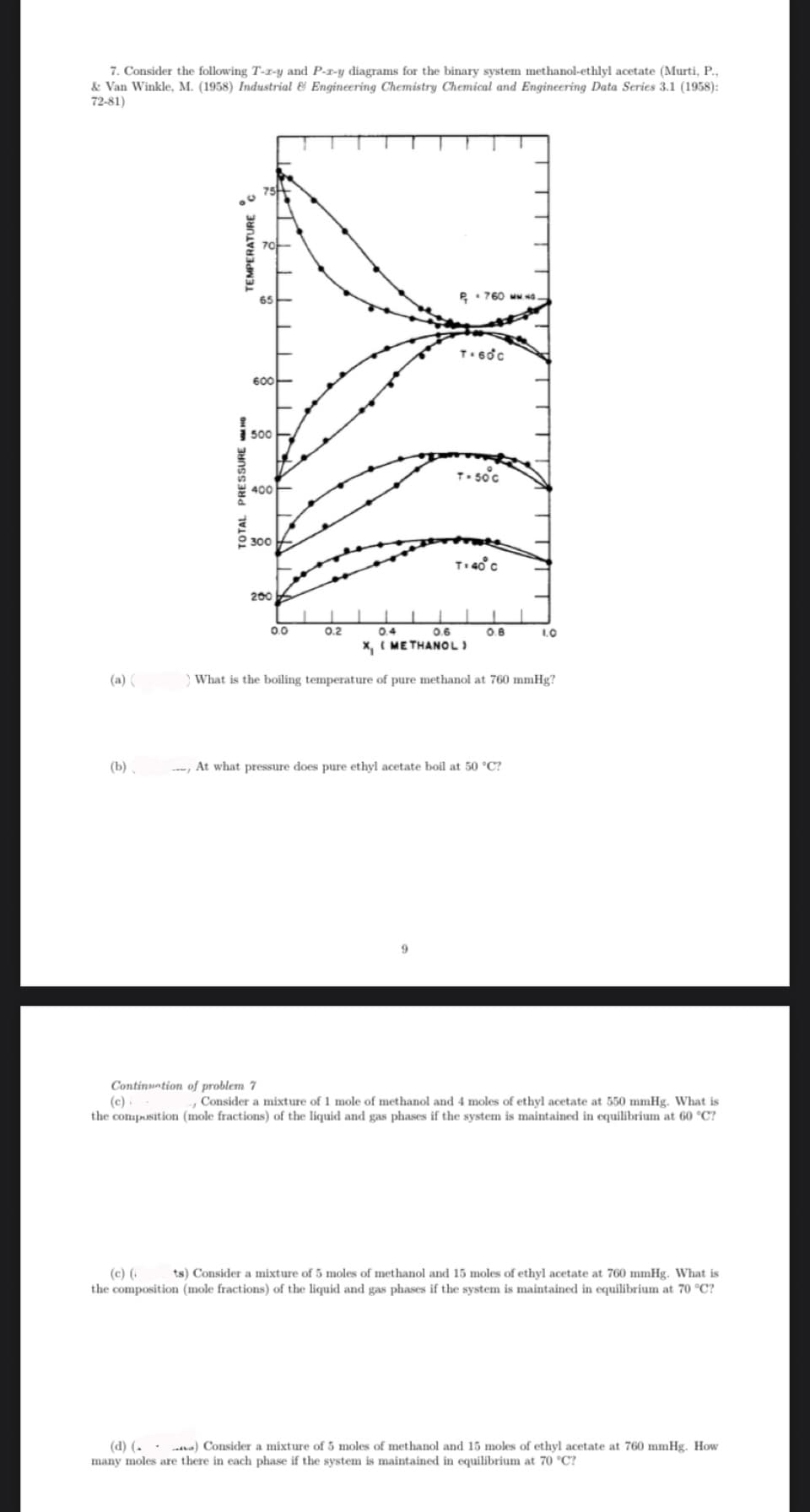 7. Consider the following T-z-y and P-r-y diagrams for the binary system methanol-ethlyl acetate (Murti, P.,
& Van Winkle, M. (1958) Industrial & Engineering Chemistry Chemical and Engineering Data Series 3.1 (1958):
72-81)
(a) (
(b)
TEMPERATURE C
TOTAL PRESSURE MMHG
600
500
400
300
200
0.0
0.2
760 MM.
T. 60c
T-50°C
0.4
0.6
X, (METHANOL
T: 40° C
0.8
1
- At what pressure does pure ethyl acetate boil at 50 °C?
1.0
) What is the boiling temperature of pure methanol at 760 mmHg?
Continuation of problem 7
(c)
- Consider a mixture of 1 mole of methanol and 4 moles of ethyl acetate at 550 mmHg. What is
the composition (mole fractions) of the liquid and gas phases if the system is maintained in equilibrium at 60 °C?
(c) ( ts) Consider a mixture of 5 moles of methanol and 15 moles of ethyl acetate at 760 mmHg. What is
the composition (mole fractions) of the liquid and gas phases if the system is maintained in equilibrium at 70 °C?
(d) (.. .) Consider a mixture of 5 moles of methanol and 15 moles of ethyl acetate at 760 mmHg. How
many moles are there in each phase if the system is maintained in equilibrium at 70 °C?