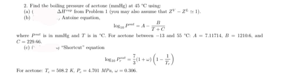 2. Find the boiling pressure of acetone (mmHg) at 45 °C using:
(b)
AHap from Problem 1 (you may also assume that ZV-ZL ~ 1).
-, Antoine equation,
log10 pat = A-
B
T+C
where Pat is in mmHg and T is in °C. For acetone between -13 and 55 °C: A = 7.11714, B = 1210.6, and
C=229.66.
(c) (
> "Shortcut" equation
log10 Pat
a² = (1 + w) (1 - // )
For acetone: T=508.2 K, P = 4.701 MPa, w=0.306.