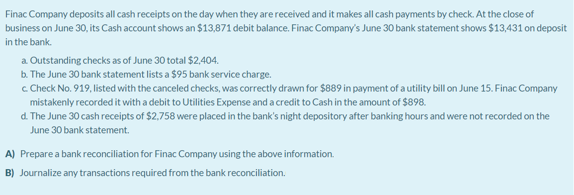 Finac Company deposits all cash receipts on the day when they are received and it makes all cash payments by check. At the close of
business on June 30, its Cash account shows an $13,871 debit balance. Finac Company's June 30 bank statement shows $13,431 on deposit
in the bank.
a. Outstanding checks as of June 30 total $2,404.
b. The June 30 bank statement lists a $95 bank service charge.
c. Check No. 919, listed with the canceled checks, was correctly drawn for $889 in payment of a utility bill on June 15. Finac Company
mistakenly recorded it with a debit to Utilities Expense and a credit to Cash in the amount of $898.
d. The June 30 cash receipts of $2,758 were placed in the bank's night depository after banking hours and were not recorded on the
June 30 bank statement.
A) Prepare a bank reconciliation for Finac Company using the above information.
B) Journalize any transactions required from the bank reconciliation.

