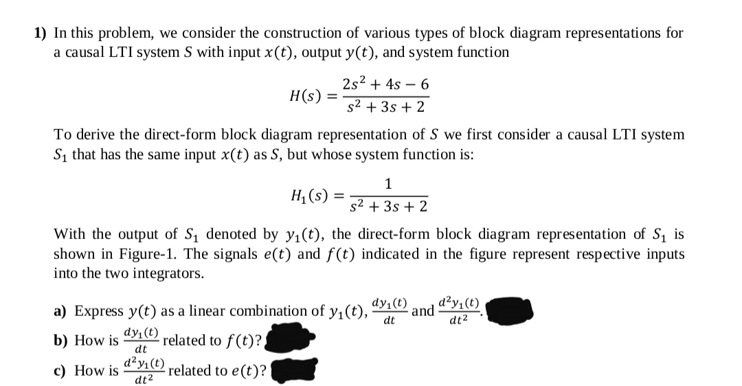 1) In this problem, we consider the construction of various types of block diagram representations for
a causal LTI system S with input x(t), output y(t), and system function
2s2 + 4s – 6
H(s) =
s2 + 3s + 2
To derive the direct-form block diagram representation of S we first consider a causal LTI system
S1 that has the same input x(t) as S, but whose system function is:
1
H; (s) =
s2 + 3s + 2
With the output of S denoted by y1(t), the direct-form block diagram representation of S, is
shown in Figure-1. The signals e(t) and f(t) indicated in the figure represent respective inputs
into the two integrators.
d²y,(t)
a) Express y(t) as a linear combination of y1(t),
dy (t)
and
dt
dt2
dy (t)
b) How is
dt
related to f (t)?
d²y1(t)
с) How is
- related to e(t)?
dt2
