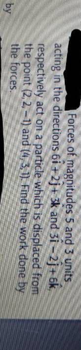 Forces of magnitudes 5 and 3 units
acting in the đirections 6i +2j+ 3k and 31-2j+ 6k,
respectively act on a particle which is displaced from
the point (2, 2,-1) and (4, 3,1) Find the work done by
the forces.
by

