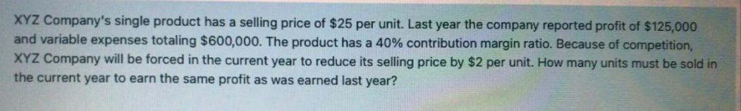 XYZ Company's single product has a selling price of $25 per unit. Last year the company reported profit of $125,000
and variable expenses totaling $600,000. The product has a 40% contribution margin ratio. Because of competition,
XYZ Company will be forced in the current year to reduce its selling price by $2 per unit. How many units must be sold in
the current year to earn the same profit as was earned last year?
