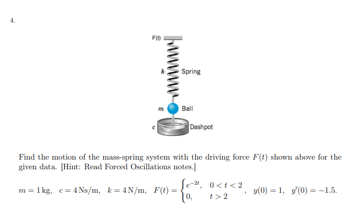 4.
F(1)
Spring
Ball
Dashpot
Find the motion of the mass-spring system with the driving force F(t) shown above for the
given data. [Hint: Read Forced Oscillations notes.]
e-24, 0<t< 2
m = 1 kg, c= 4 Ns/m, k = 4N/m, F(t) =
0,
y(0) = 1, y(0) = -1.5.
t> 2
wwwww
