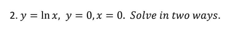 2. y = ln x, y = 0, x = 0. Solve in two ways.