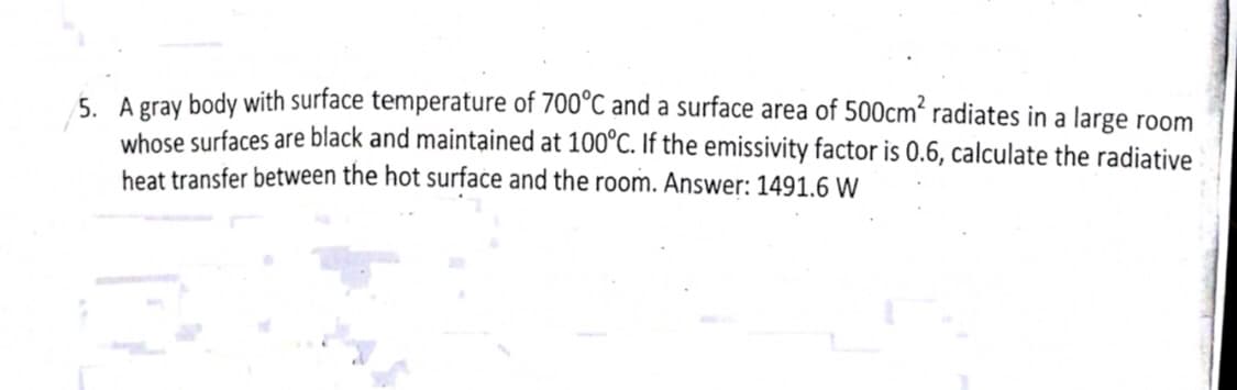 5. A gray body with surface temperature of 700°C and a surface area of 500cm' radiates in a large room
whose surfaces are black and maintained at 100°C. If the emissivity factor is 0.6, calculate the radiative
heat transfer between the hot surface and the room. Answer: 1491.6 W
