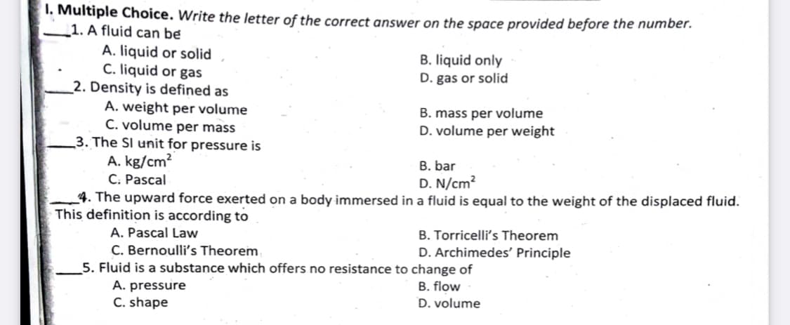 1. Multiple Choice. Write the letter of the correct answer on the space provided before the number.
1. A fluid can be
A. liquid or solid
C. liquid or gas
_2. Density is defined as
A. weight per volume
C. volume per mass
3. The SI unit for pressure is
A. kg/cm?
C: Pascal
4. The upward force exerted on a body immersed in a fluid is equal to the weight of the displaced fluid.
B. liquid only
D. gas or solid
B. mass per volume
D. volume per weight
B. bar
D. N/cm?
This definition is according to
A. Pascal Law
C. Bernoulli's Theorem
5. Fluid is a substance which offers no resistance to change of
B. Torricelli's Theorem
D. Archimedes' Principle
A. pressure
B. flow
C. shape
D. volume
