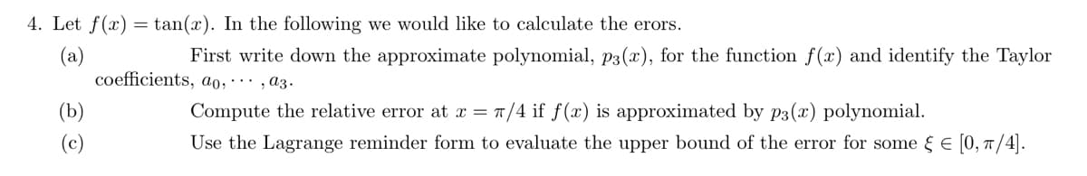 4. Let f(x) =tan(x). In the following we would like to calculate the erors.
(a)
First write down the approximate polynomial, p3(x), for the function f(x) and identify the Taylor
coefficients, ao,..., a3.
Compute the relative error at x = π/4 if f(x) is approximated by p3(x) polynomial.
Use the Lagrange reminder form to evaluate the upper bound of the error for some = [0, π/4].
(b)
(c)